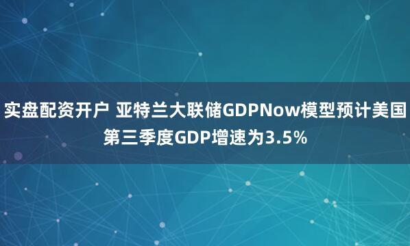 实盘配资开户 亚特兰大联储GDPNow模型预计美国第三季度GDP增速为3.5%