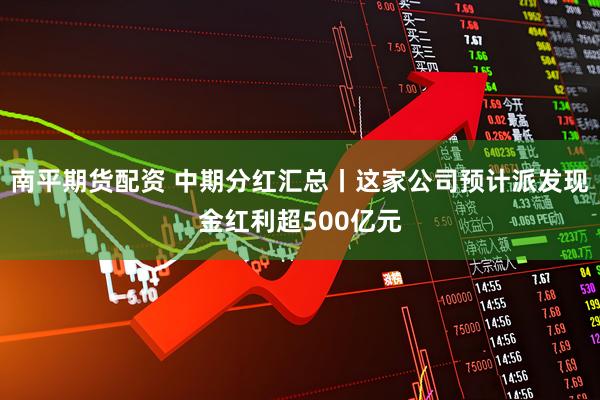 南平期货配资 中期分红汇总丨这家公司预计派发现金红利超500亿元