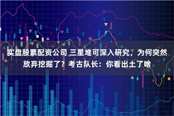 实盘股票配资公司 三星堆可深入研究，为何突然放弃挖掘了？考古队长：你看出土了啥
