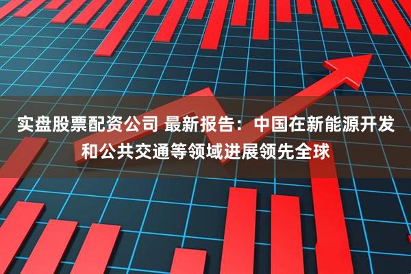 实盘股票配资公司 最新报告：中国在新能源开发和公共交通等领域进展领先全球