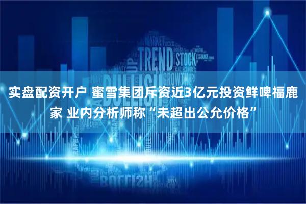 实盘配资开户 蜜雪集团斥资近3亿元投资鲜啤福鹿家 业内分析师称“未超出公允价格”