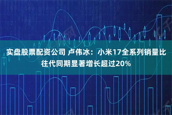 实盘股票配资公司 卢伟冰：小米17全系列销量比往代同期显著增长超过20%
