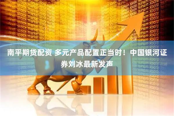南平期货配资 多元产品配置正当时！中国银河证券刘冰最新发声